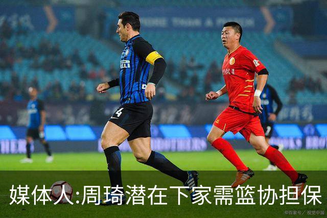 媒体人:周琦潜在下家需篮协担保 篮协不敢担保